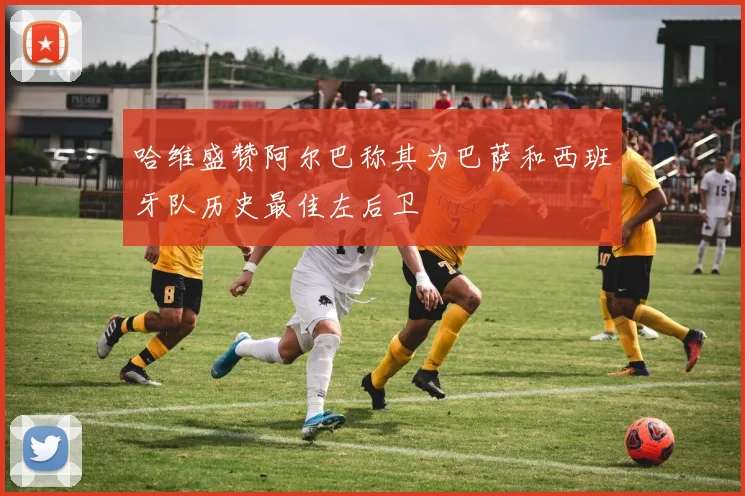 哈维盛赞阿尔巴称其为巴萨和西班牙队历史最佳左后卫