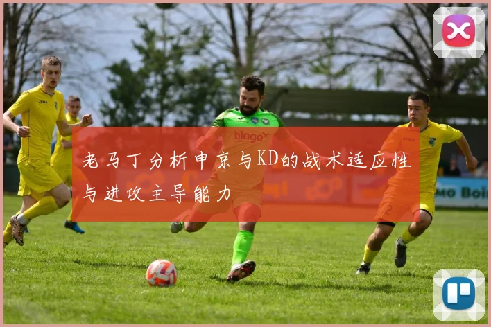 老马丁分析申京与KD的战术适应性与进攻主导能力