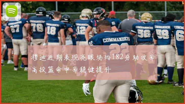 穆迪近期表现亮眼场均182分助攻率高投篮命中率稳健提升