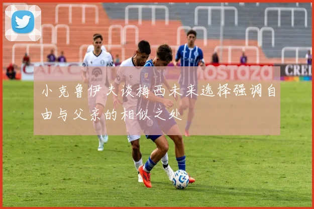 小克鲁伊夫谈梅西未来选择强调自由与父亲的相似之处