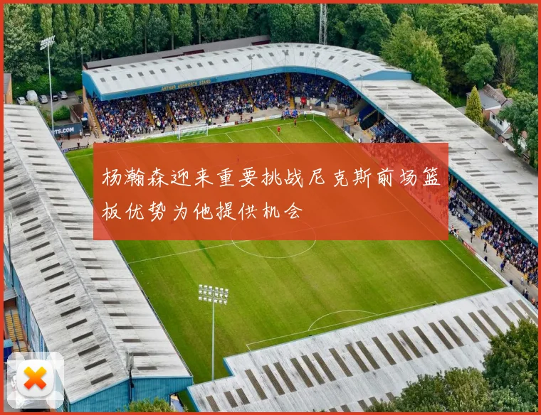 杨瀚森迎来重要挑战尼克斯前场篮板优势为他提供机会