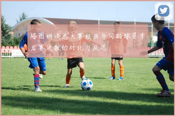 塔图姆谈总决赛经历与同龄球员季后赛次数的对比与反思