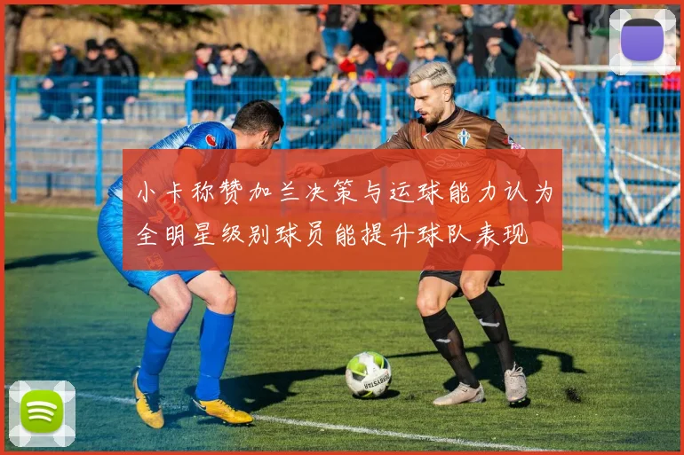 小卡称赞加兰决策与运球能力认为全明星级别球员能提升球队表现