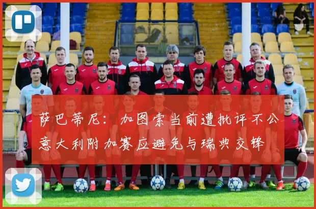 萨巴蒂尼：加图索当前遭批评不公意大利附加赛应避免与瑞典交锋