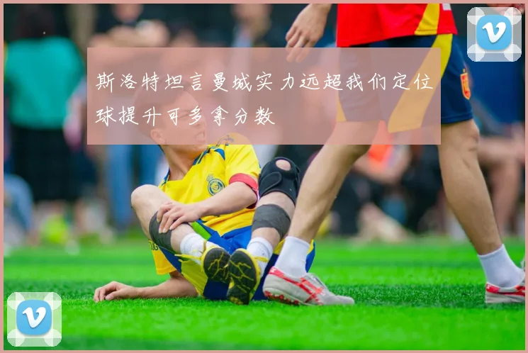斯洛特坦言曼城实力远超我们定位球提升可多拿分数
