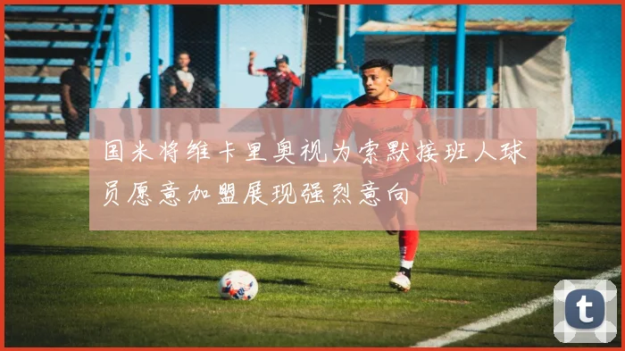国米将维卡里奥视为索默接班人球员愿意加盟展现强烈意向