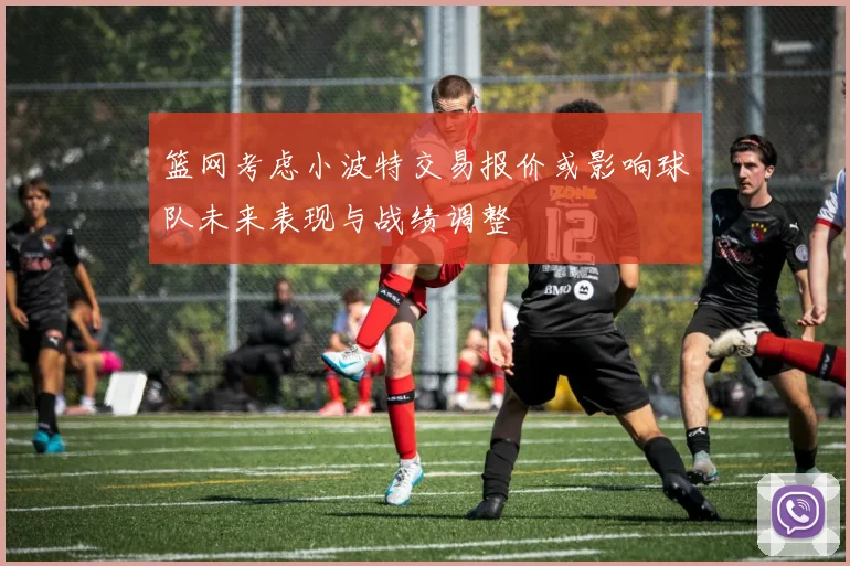 篮网考虑小波特交易报价或影响球队未来表现与战绩调整