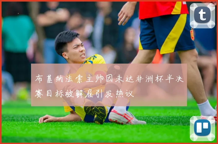 布基纳法索主帅因未达非洲杯半决赛目标被解雇引发热议