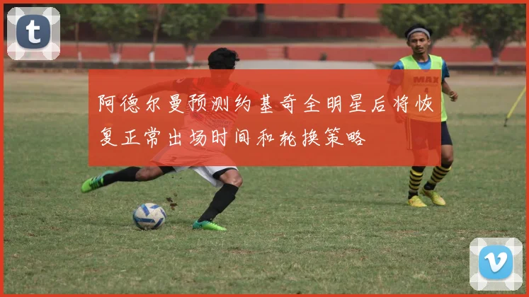 阿德尔曼预测约基奇全明星后将恢复正常出场时间和轮换策略