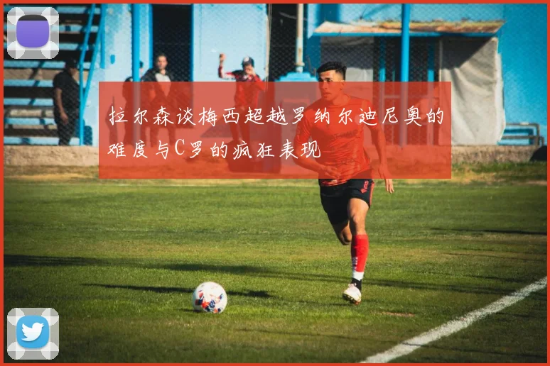 拉尔森谈梅西超越罗纳尔迪尼奥的难度与C罗的疯狂表现