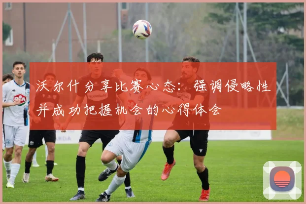 沃尔什分享比赛心态：强调侵略性并成功把握机会的心得体会