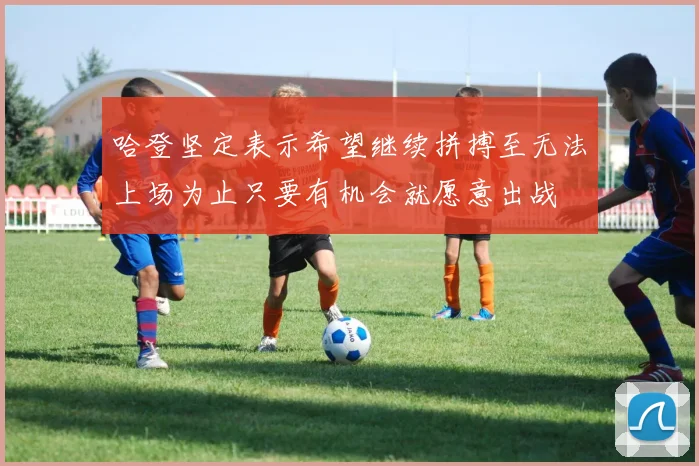 哈登坚定表示希望继续拼搏至无法上场为止只要有机会就愿意出战