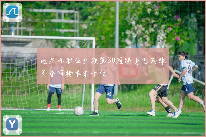 达尼洛职业生涯第30冠跻身巴西球员夺冠榜单前十位