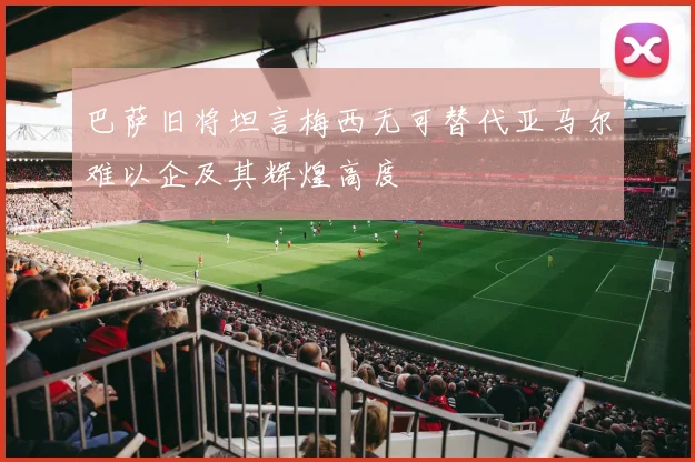 巴萨旧将坦言梅西无可替代亚马尔难以企及其辉煌高度