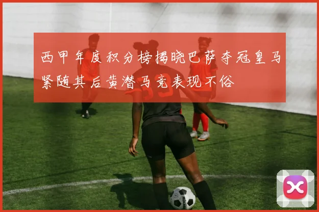 西甲年度积分榜揭晓巴萨夺冠皇马紧随其后黄潜马竞表现不俗