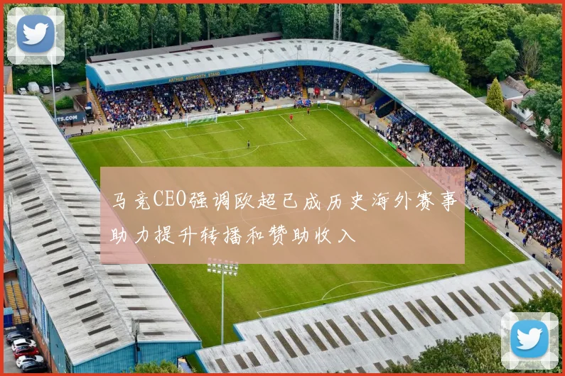 马竞CEO强调欧超已成历史海外赛事助力提升转播和赞助收入