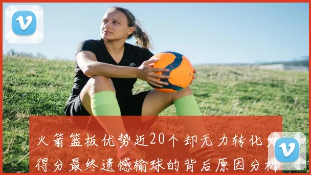 火箭篮板优势近20个却无力转化为得分最终遗憾输球的背后原因分析