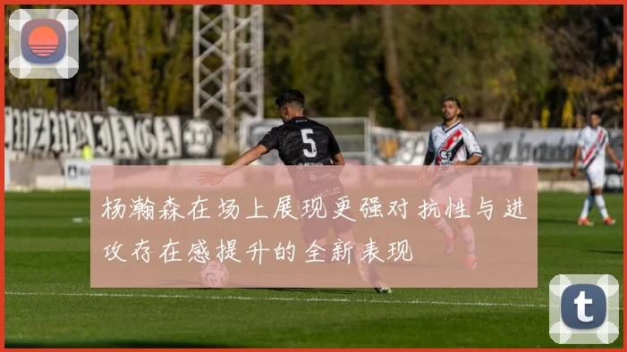 杨瀚森在场上展现更强对抗性与进攻存在感提升的全新表现