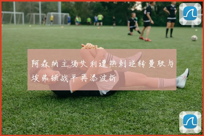 阿森纳主场失利遭热刺逆转曼联与埃弗顿战平再添波折