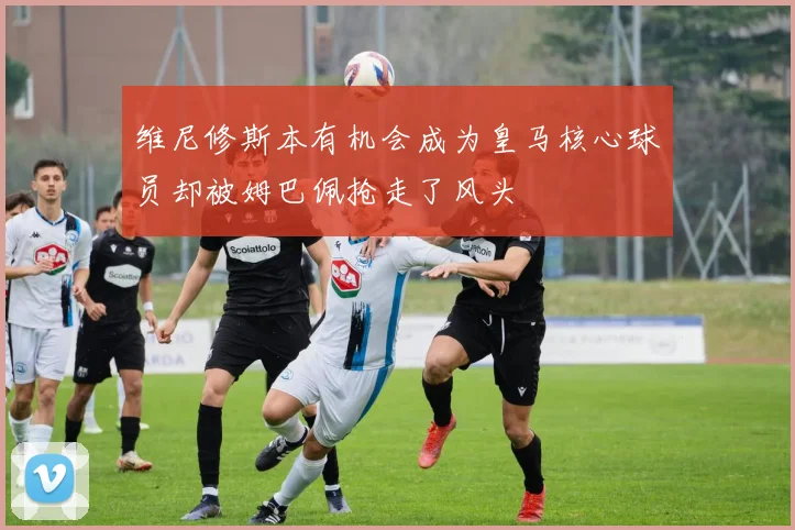 维尼修斯本有机会成为皇马核心球员却被姆巴佩抢走了风头