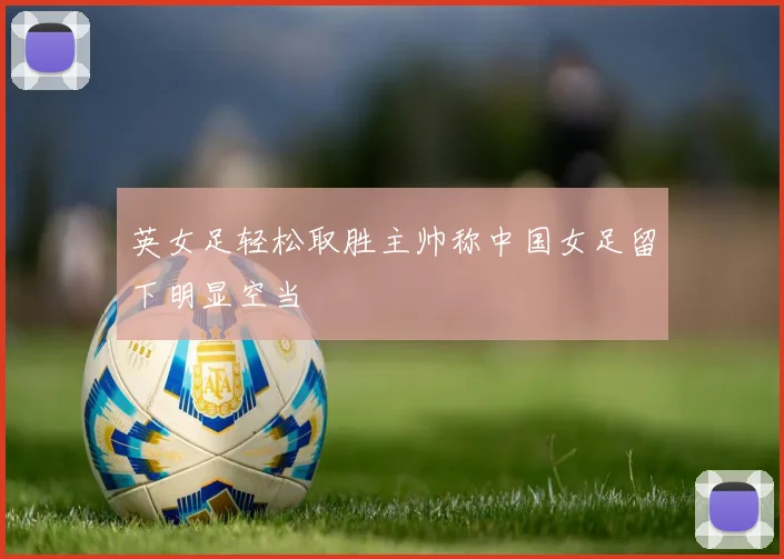 英女足轻松取胜主帅称中国女足留下明显空当